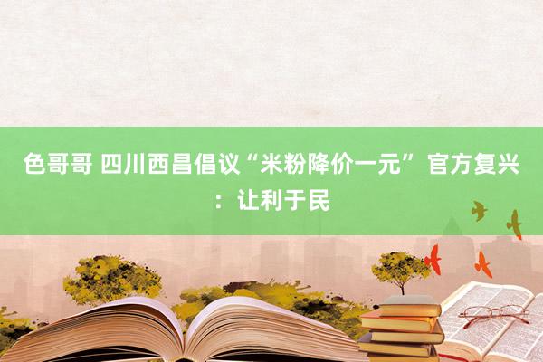 色哥哥 四川西昌倡议“米粉降价一元” 官方复兴：让利于民