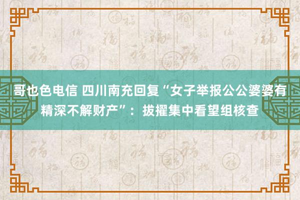 哥也色电信 四川南充回复“女子举报公公婆婆有精深不解财产”：拔擢集中看望组核查