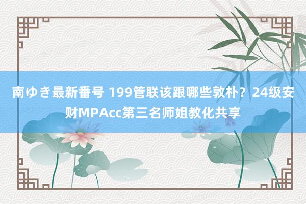 南ゆき最新番号 199管联该跟哪些敦朴？24级安财MPAcc第三名师姐教化共享