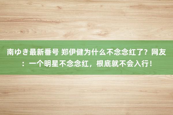 南ゆき最新番号 郑伊健为什么不念念红了？网友：一个明星不念念红，根底就不会入行！