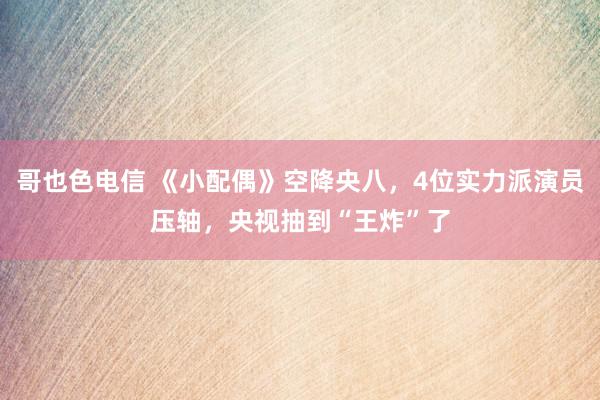 哥也色电信 《小配偶》空降央八，4位实力派演员压轴，央视抽到“王炸”了