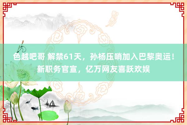 色越吧哥 解禁61天，孙杨压哨加入巴黎奥运！新职务官宣，亿万网友喜跃欢娱