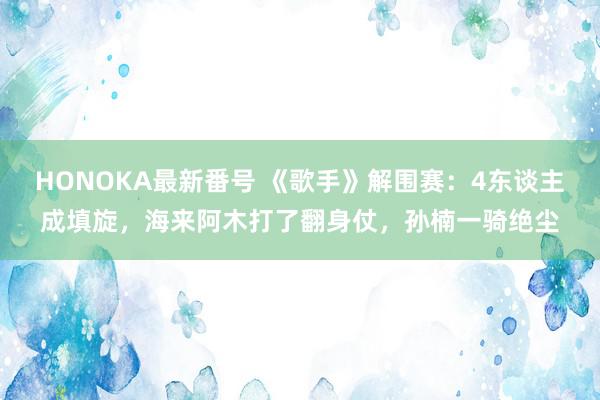 HONOKA最新番号 《歌手》解围赛：4东谈主成填旋，海来阿木打了翻身仗，孙楠一骑绝尘