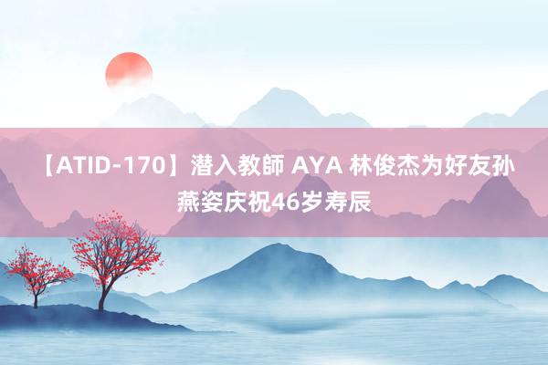 【ATID-170】潜入教師 AYA 林俊杰为好友孙燕姿庆祝46岁寿辰