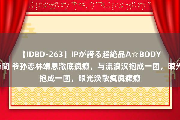 【IDBD-263】IPが誇る超絶品A☆BODYスペシャル8時間 爷孙恋林靖恩澈底疯癫，与流浪汉抱成一团，眼光涣散疯疯癫癫