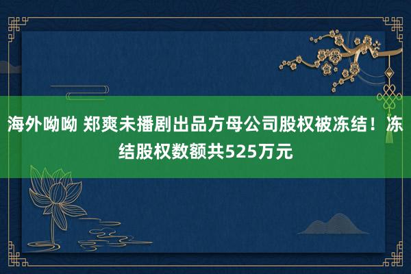 海外呦呦 郑爽未播剧出品方母公司股权被冻结！冻结股权数额共525万元