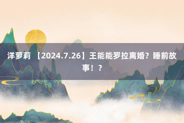 洋萝莉 【2024.7.26】王能能罗拉离婚？睡前故事！？