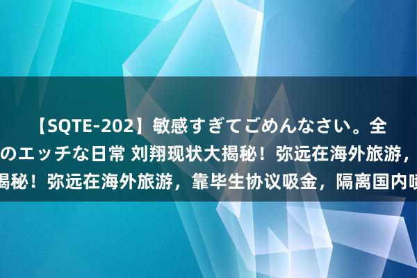 【SQTE-202】敏感すぎてごめんなさい。全身性感帯みたいな美少女のエッチな日常 刘翔现状大揭秘！弥远在海外旅游，靠毕生协议吸金，隔离国内喷子