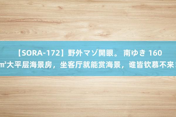 【SORA-172】野外マゾ開眼。 南ゆき 160㎡大平层海景房，坐客厅就能赏海景，谁皆钦慕不来！