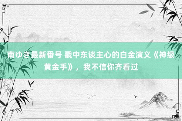 南ゆき最新番号 戳中东谈主心的白金演义《神级黄金手》，我不信你齐看过