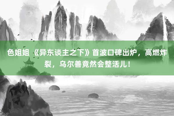 色姐姐 《异东谈主之下》首波口碑出炉，高燃炸裂，乌尔善竟然会整活儿！