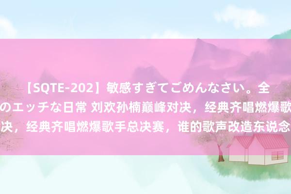 【SQTE-202】敏感すぎてごめんなさい。全身性感帯みたいな美少女のエッチな日常 刘欢孙楠巅峰对决，经典齐唱燃爆歌手总决赛，谁的歌声改造东说念主心弦