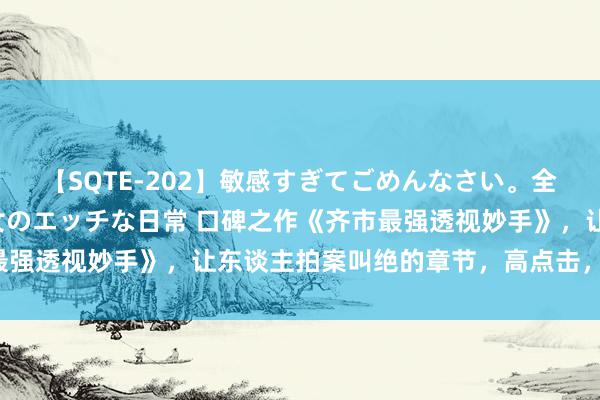 【SQTE-202】敏感すぎてごめんなさい。全身性感帯みたいな美少女のエッチな日常 口碑之作《齐市最强透视妙手》，让东谈主拍案叫绝的章节，高点击，零差评！