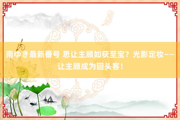 南ゆき最新番号 思让主顾如获至宝？光影定妆——让主顾成为回头客！