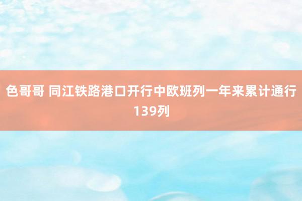 色哥哥 同江铁路港口开行中欧班列一年来累计通行139列