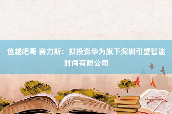 色越吧哥 赛力斯：拟投资华为旗下深圳引望智能时间有限公司