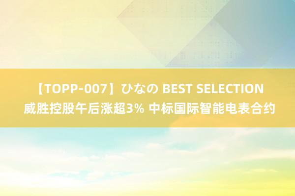 【TOPP-007】ひなの BEST SELECTION 威胜控股午后涨超3% 中标国际智能电表合约