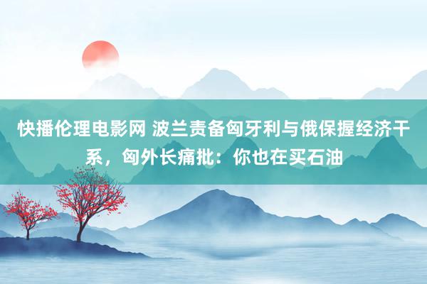 快播伦理电影网 波兰责备匈牙利与俄保握经济干系，匈外长痛批：你也在买石油