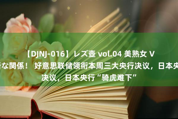 【DJNJ-016】レズ壺 vol.04 美熟女 VS 美少女の禁断な関係！ 好意思联储领衔本周三大央行决议，日本央行“骑虎难下”