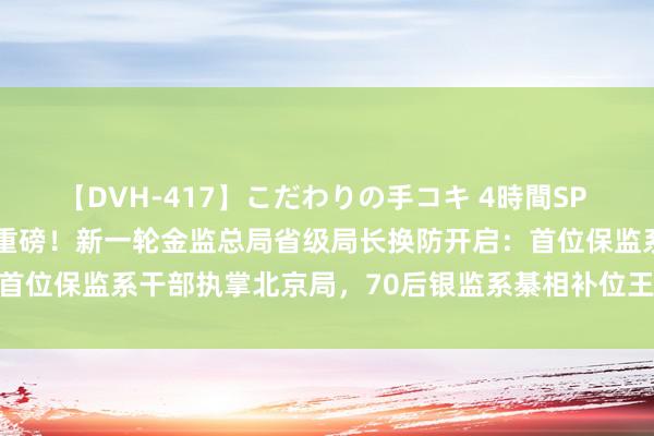 【DVH-417】こだわりの手コキ 4時間SP 5 30人のハンドメイド 重磅！新一轮金监总局省级局长换防开启：首位保监系干部执掌北京局，70后银监系綦相补位王俊寿掌舵上海局…