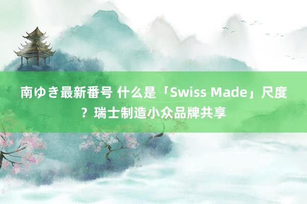 南ゆき最新番号 什么是「Swiss Made」尺度？瑞士制造小众品牌共享