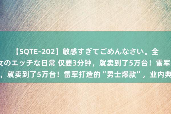 【SQTE-202】敏感すぎてごめんなさい。全身性感帯みたいな美少女のエッチな日常 仅要3分钟，就卖到了5万台！雷军打造的“男士爆款”，业内典范