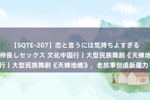 【SQTE-207】恋と言うには気持ちよすぎる。清らかな美少女と甘い仲良しセックス 文化中国行丨大型民族舞剧《天蝉地傩》，老故事创造新魔力！