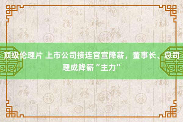 顶级伦理片 上市公司接连官宣降薪，董事长、总司理成降薪“主力”