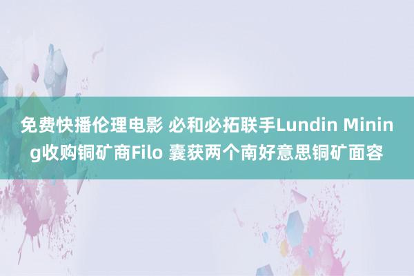 免费快播伦理电影 必和必拓联手Lundin Mining收购铜矿商Filo 囊获两个南好意思铜矿面容