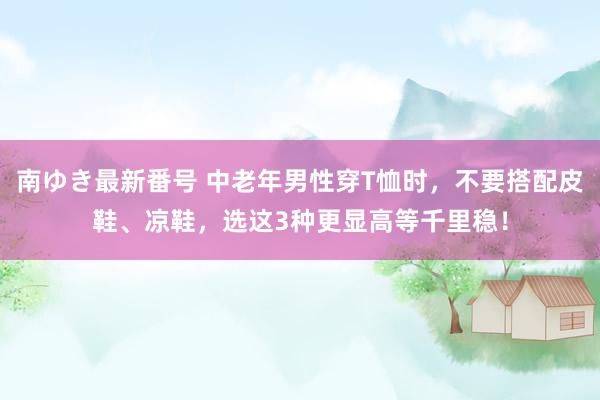 南ゆき最新番号 中老年男性穿T恤时，不要搭配皮鞋、凉鞋，选这3种更显高等千里稳！