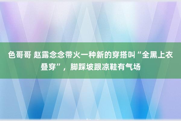 色哥哥 赵露念念带火一种新的穿搭叫“全黑上衣叠穿”，脚踩坡跟凉鞋有气场