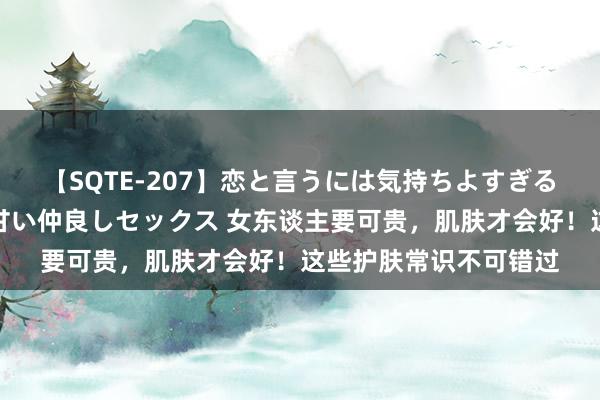 【SQTE-207】恋と言うには気持ちよすぎる。清らかな美少女と甘い仲良しセックス 女东谈主要可贵，肌肤才会好！这些护肤常识不可错过