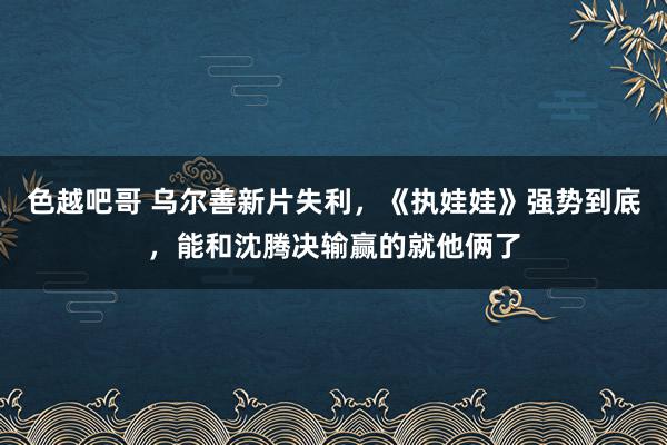 色越吧哥 乌尔善新片失利，《执娃娃》强势到底，能和沈腾决输赢的就他俩了