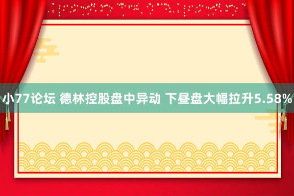 小77论坛 德林控股盘中异动 下昼盘大幅拉升5.58%