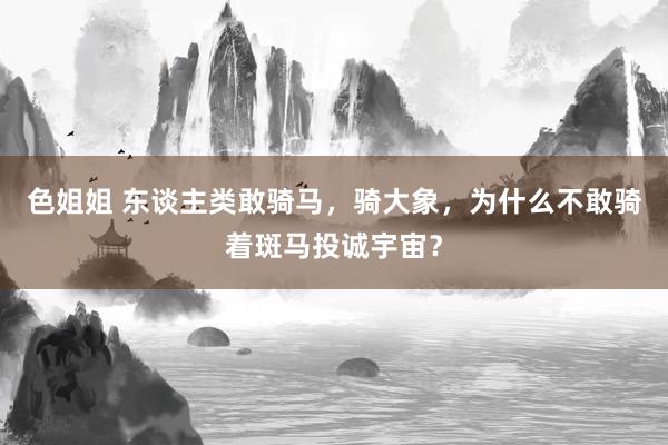 色姐姐 东谈主类敢骑马，骑大象，为什么不敢骑着斑马投诚宇宙？