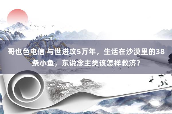 哥也色电信 与世进攻5万年，生活在沙漠里的38条小鱼，东说念主类该怎样救济？