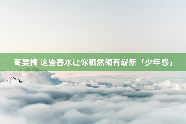 哥要搞 这些香水让你顿然领有崭新「少年感」