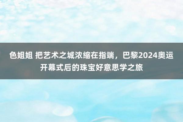 色姐姐 把艺术之城浓缩在指端，巴黎2024奥运开幕式后的珠宝好意思学之旅