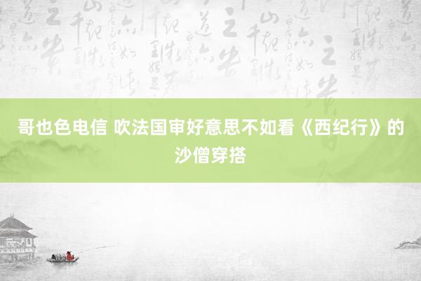 哥也色电信 吹法国审好意思不如看《西纪行》的沙僧穿搭