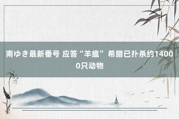 南ゆき最新番号 应答“羊瘟” 希腊已扑杀约14000只动物