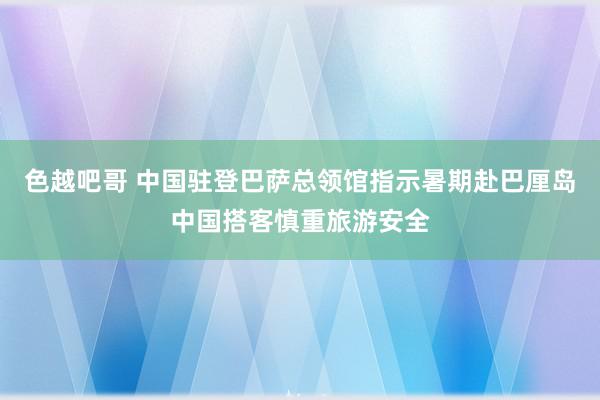 色越吧哥 中国驻登巴萨总领馆指示暑期赴巴厘岛中国搭客慎重旅游安全