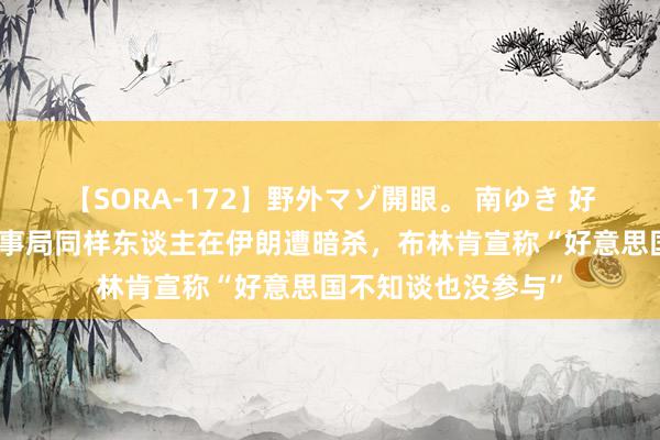 【SORA-172】野外マゾ開眼。 南ゆき 好意思媒：哈马斯政事局同样东谈主在伊朗遭暗杀，布林肯宣称“好意思国不知谈也没参与”