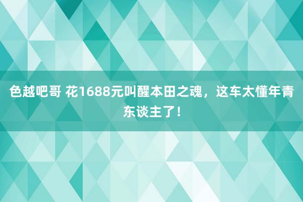 色越吧哥 花1688元叫醒本田之魂，这车太懂年青东谈主了！