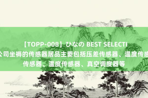 【TOPP-008】ひなの BEST SELECTION 2 鼎沸科技：公司坐褥的传感器居品主要包括压差传感器、温度传感器、真空调度器等