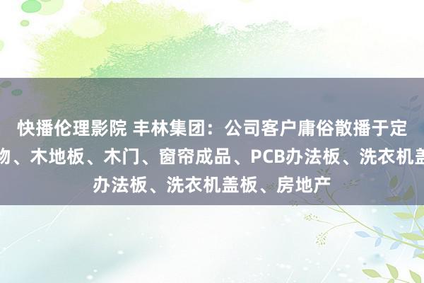 快播伦理影院 丰林集团：公司客户庸俗散播于定制及成品产物、木地板、木门、窗帘成品、PCB办法板、洗衣机盖板、房地产