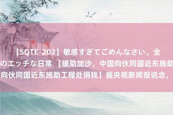 【SQTE-202】敏感すぎてごめんなさい。全身性感帯みたいな美少女のエッチな日常 【缓助加沙，中国向伙同国近东施助工程处捐钱】据央视新闻报说念，中国驻巴