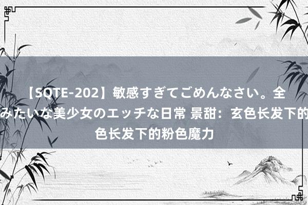 【SQTE-202】敏感すぎてごめんなさい。全身性感帯みたいな美少女のエッチな日常 景甜：玄色长发下的粉色魔力