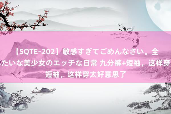 【SQTE-202】敏感すぎてごめんなさい。全身性感帯みたいな美少女のエッチな日常 九分裤+短袖，这样穿太好意思了