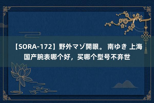 【SORA-172】野外マゾ開眼。 南ゆき 上海国产腕表哪个好，买哪个型号不弃世