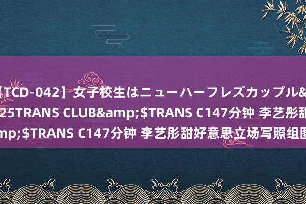 【TCD-042】女子校生はニューハーフレズカップル</a>2010-08-25TRANS CLUB&$TRANS C147分钟 李艺彤甜好意思立场写照组图